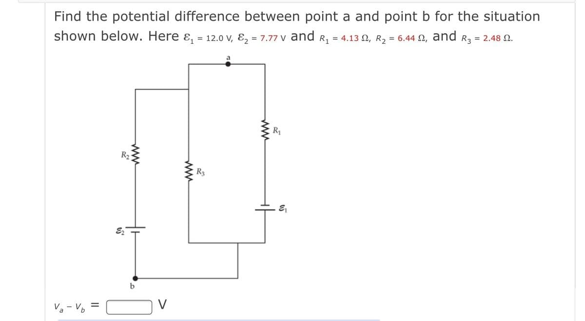 Find the potential difference between point a and point b for the situation
shown below. Here ɛ, = 12.0 V, E, = 7.77 V and R, = 4.13 N, R = 6.44 N, and R3 = 2.48 N.
R1
R2
R3
b
Va - Vo =
ww
ww
