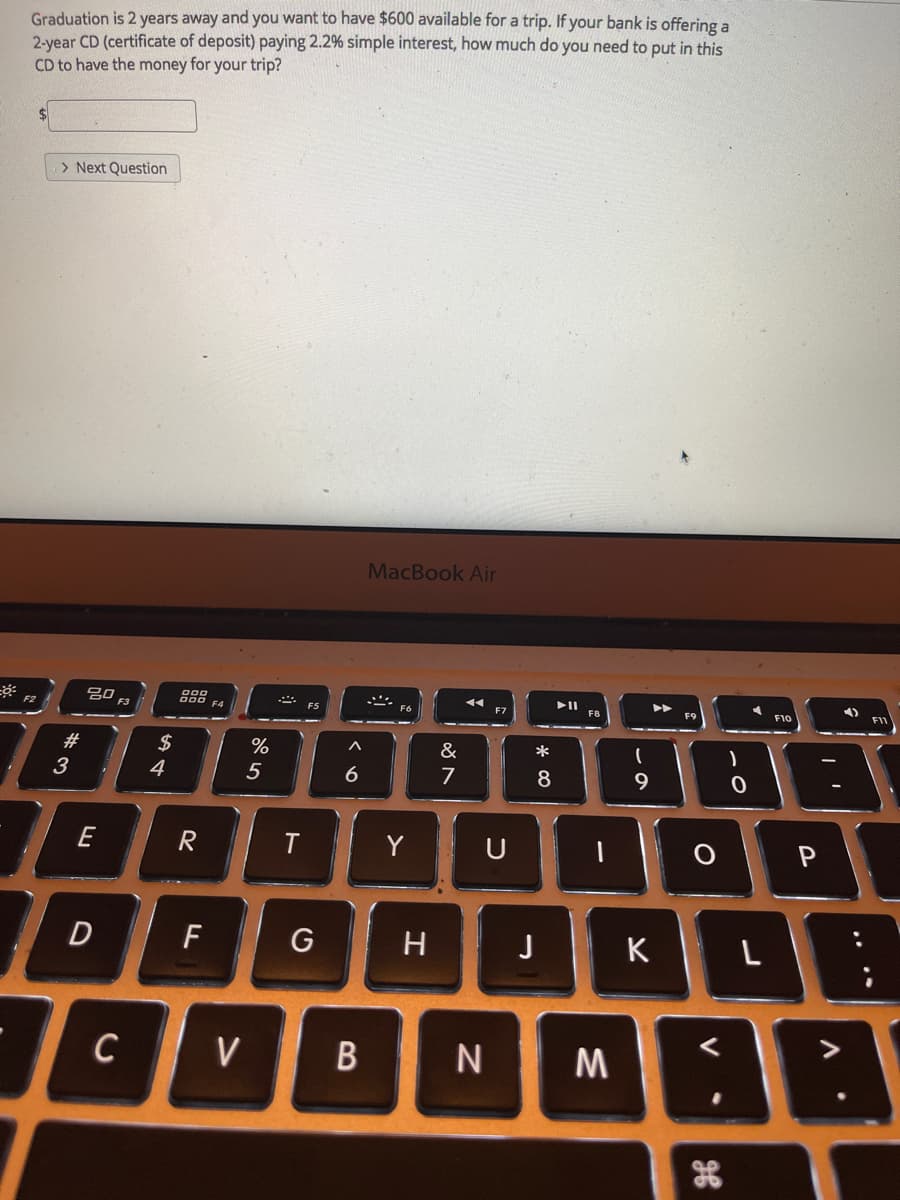 Graduation is 2 years away and you want to have $600 available for a trip. If your bank is offering a
2-year CD (certificate of deposit) paying 2.2% simple interest, how much do you need to put in this
CD to have the money for your trip?
> Next Question
MacBook Air
F8
F10
F1
F2
F3
F4
#
2$
%
&
*
3
4
5
6
7
8
9
E
Y
P
F
G
H
K
L
C
V
M
.. ..
