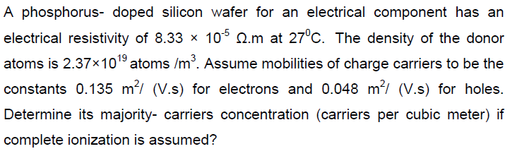 A phosphorus- doped silicon wafer for an electrical component has an
electrical resistivity of 8.33 x 10° Q.m at 27°C. The density of the donor
atoms is 2.37x1019 atoms /m. Assume mobilities of charge carriers to be the
constants 0.135 m/ (V.s) for electrons and 0.048 m²/ (V.s) for holes.
Determine its majority- carriers concentration (carriers per cubic meter) if
complete ionization is assumed?
