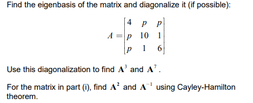 Find the eigenbasis of the matrix and diagonalize it (if possible):
4 р р
А%3D|р 10 1
1
Use this diagonalization to find A³ and A'.
For the matrix in part (i), find A? and A using Cayley-Hamilton
theorem.
