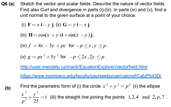 Q6 (a) Sketch the vector and scalar fields. Describe the nature of vector fields.
Find also Curl and divergence in parts (i)-(iii). In parts (iv) and (v), find a
unit normal to the given surface at a point of your choice.
(1) F=xi-yj (ii) G=yi-xj
(iii) H=cos(x +y)i+sin(x –y)j,
(iv) f =4x – 3y +pz _for -p<x,y <p .
(v) g = px² +5y² for -p <2x,2y <p.
http://user.mendelu.cz/marik/EquationExplorer/vectorfield.html
https://www.monroecc.edu/faculty/paulseeburger/calcnsf/CalcPlot3D/
(b)
Find the parametric form of (i) the circle x²+y =p² (ii) the ellipse
2
y?
1 (iii) the straight line joining the points 1,2,4 and 2, p,7 .
+.
p' 25
