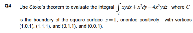 Q4
Use Stoke's theorem to evaluate the integral xydx+x*dy - 4x*ydz where C
is the boundary of the square surface z=1, oriented positively, with vertices
(1,0,1), (1,1,1), and (0,1,1), and (0,0,1).
