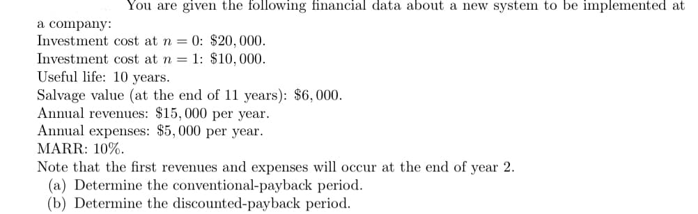You are given the following financial data about a new system to be implemented at
a company:
Investment cost at n = 0: $20,000.
Investment cost at n = 1: $10,000.
Useful life: 10 years.
Salvage value (at the end of 11 years): $6,000.
Annual revenues: $15,000 per year.
Annual expenses: $5,000 per year.
MARR: 10%.
Note that the first revenues and expenses will occur at the end of year 2.
(a) Determine the conventional-payback period.
(b) Determine the discounted-payback period.