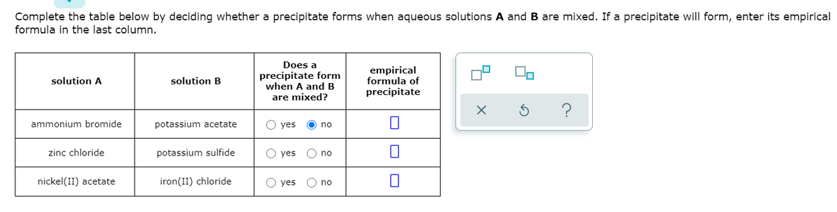 Complete the table below by deciding whether a precipitate forms when aqueous solutions A and B are mixed. If a precipitate will form, enter its empirical
formula in the last column.
Does a
precipitate form
when A and B
empirical
formula of
precipitate
solution A
solution B
are mixed?
ammonium bromide
potassium acetate
yes
O no
zinc chloride
potassium sulfide
yes
no
nickel(II) acetate
iron(II) chloride
O yes
O no
