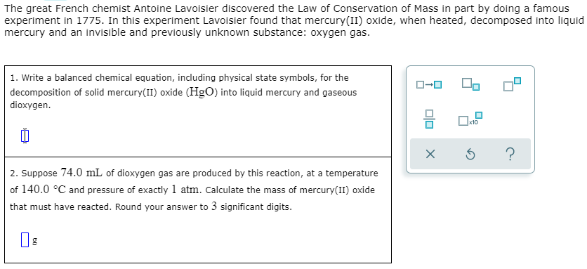 The great French chemist Antoine Lavoisier discovered the Law of Conservation of Mass in part by doing a famous
experiment in 1775. In this experiment Lavoisier found that mercury(II) oxide, when heated, decomposed into liquid
mercury and an invisible and previously unknown substance: oxygen gas.
1. Write a balanced chemical equation, including physical state symbols, for the
decomposition of solid mercury(II) oxide (HgO) into liquid mercury and gaseous
dioxygen.
x10
2. Suppose 74.0 mL of dioxygen gas are produced by this reaction, at a temperature
of 140.0 °C and pressure of exactly 1 atm. Calculate the mass of mercury(II) oxide
that must have reacted. Round your answer to 3 significant digits.
