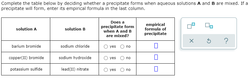 Complete the table below by deciding whether a precipitate forms when aqueous solutions A and B are mixed. If a
precipitate will form, enter its empirical formula in the last column.
Does a
precipitate form
when A and B
are mixed?
empirical
formula of
precipitate
solution A
solution B
barium bromide
sodium chloride
O yes
no
copper(II) bromide
sodium hydroxide
O yes
no
potassium sulfide
lead(II) nitrate
yes O no
