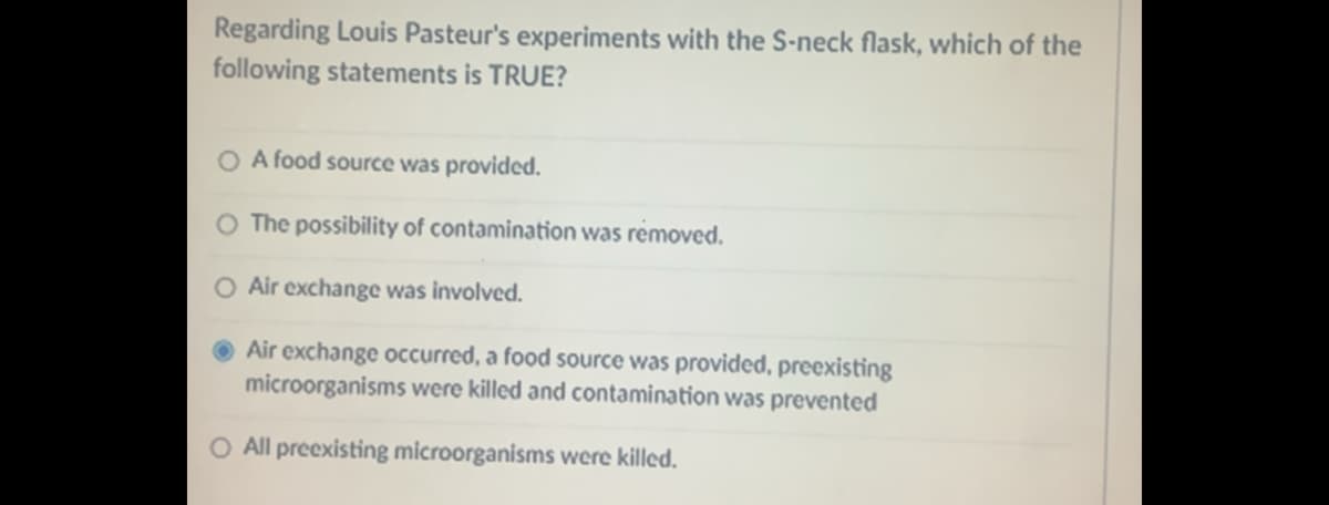 Regarding Louis Pasteur's experiments with the S-neck flask, which of the
following statements is TRUE?
A food source was provided.
O The possibility of contamination was removed.
O Air exchange was involved.
Air exchange occurred, a food source was provided, preexisting
microorganisms were killed and contamination was prevented
O All preexisting microorganisms were killed.
