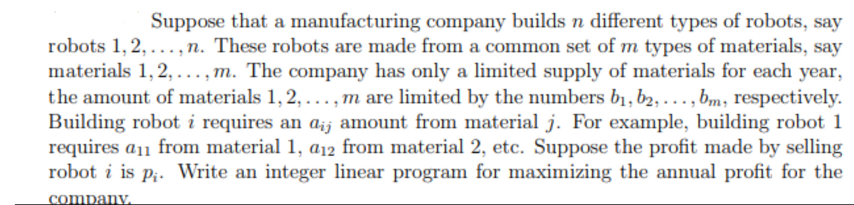 Suppose that a manufacturing company builds n different types of robots, say
robots 1, 2,..., n. These robots are made from a common set of m types of materials, say
materials 1, 2, ..., m. The company has only a limited supply of materials for each year,
the amount of materials 1, 2, ..., m are limited by the numbers bị, b2, ... , bm, respectively.
Building robot i requires an aij amount from material j. For example, building robot 1
requires a11 from material 1, a12 from material 2, etc. Suppose the profit made by selling
robot i is p;. Write an integer linear program for maximizing the annual profit for the
company
