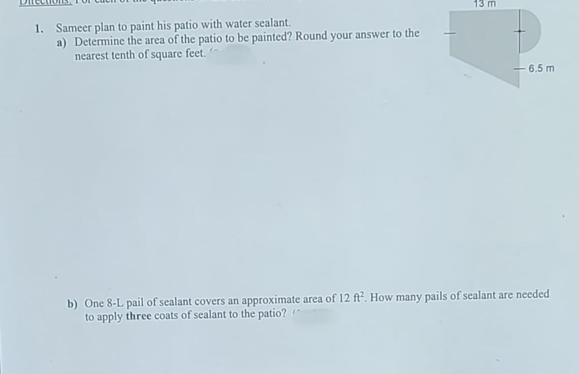 13 m
1. Sameer plan to paint his patio with water sealant.
a) Determine the area of the patio to be painted? Round your answer to the
nearest tenth of square feet. -
6.5 m
b) One 8-L pail of sealant covers an approximate area of 12 ft?. How many pails of sealant are needed
to apply three coats of sealant to the patio? (
