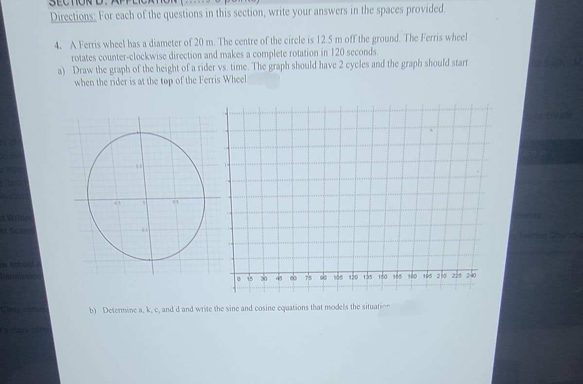 Directions: For each of the questions in this section, write your answers in the spaces provided.
4. A Ferris wheel has a diameter of 20 m. The centre of the circle is 12.5 m off the ground. The Ferris wheel
rotates counter-clockwise direction and makes a complete rotation in 120 seconds.
a) Draw the graph of the height of a rider vs. time. The graph should have 2 cycles and the graph should start
when the rider is at the top of the Ferris Wheel
reate
05
ast
-05
05
Writing
s Seann
oents
05
Tsering Dhundu
w school
Bubmission
0 15
45
00
75
00 105 120 135 160 165 180 105 210 225 240
Class comm
b) Determine a, k, c, and d and write the sine and cosine equations that models the situatin
ACIASS Co
