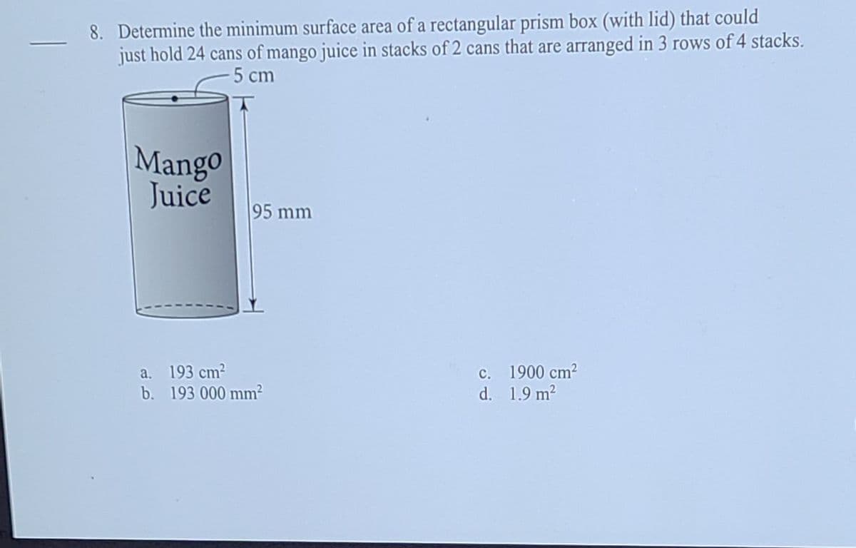 8. Determine the minimum surface area of a rectangular prism box (with lid) that could
just hold 24 cans of mango juice in stacks of 2 cans that are arranged in 3 rows of 4 stacks.
5 cm
Mango
Juice
95 mm
a. 193 cm?
b. 193 000 mm?
c. 1900 cm2
d. 1.9 m2
