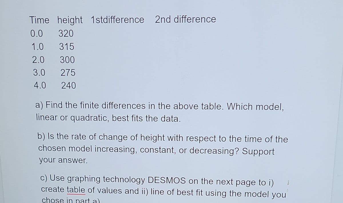 Time height 1stdifference 2nd difference
0.0
320
1.0
315
2.0
300
3.0
275
4.0
240
a) Find the finite differences in the above table. Which model,
linear or quadratic, best fits the data.
b) Is the rate of change of height with respect to the time of the
chosen model increasing, constant, or decreasing? Support
your answer.
c) Use graphing technology DESMOS on the next page to i)
create table of values and ii) line of best fit using the model you
chose in nart a)
