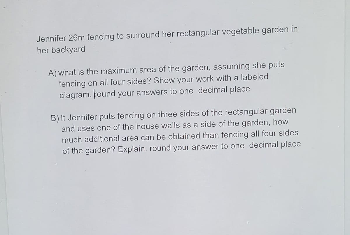 Jennifer 26m fencing to surround her rectangular vegetable garden in
her backyard
A) what is the maximum area of the garden, assuming she puts
fencing on all four sides? Show your work with a labeled
diagram. Found your answers to one decimal place
B) If Jennifer puts fencing on three sides of the rectangular garden
and uses one of the house walls as a side of the garden, how
much additional area can be obtained than fencing all four sides
of the garden? Explain. round your answer to one decimal place
