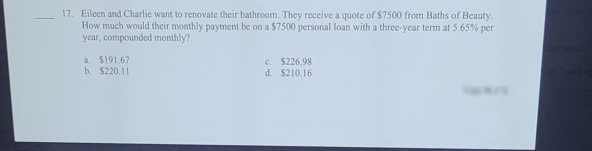 17. Eileen and Charlie want to renovate their bathroom. They receive a quote of $7500 from Baths of Beauty.
How much would their monthly payment be on a $7500 personal loan with a three-year term at 5.65% per
year, compounded monthly?
toments
c. $226.98
d. $210.16
a. $191.67
b. $220.11
Taring
