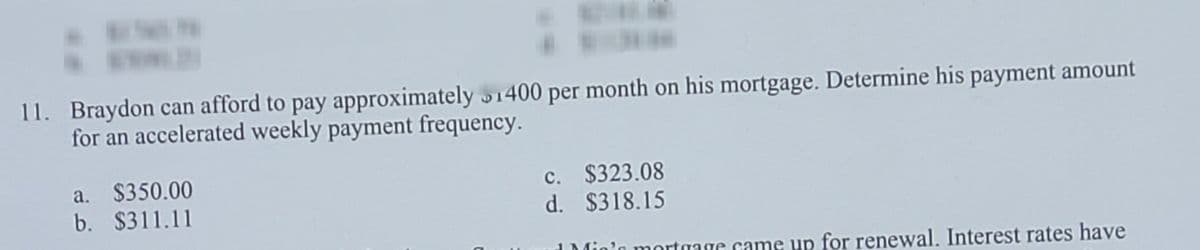 11. Braydon can afford to pay approximately 1400 per month on his mortgage. Determine his payment amount
for an accelerated weekly payment frequency.
a. $350.00
b. $311.11
c. $323.08
d. $318.15
'n mortgage came up for renewal. Interest rates have
