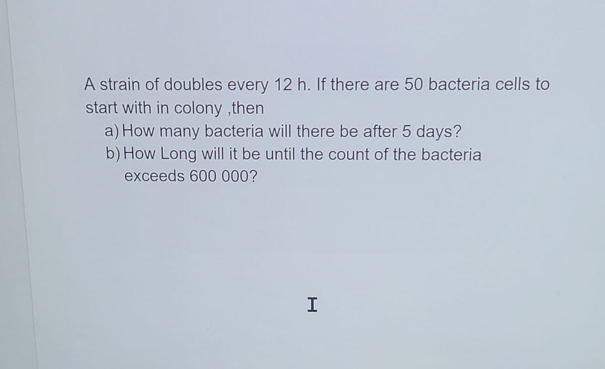 A strain of doubles every 12 h. If there are 50 bacteria cells to
start with in colony ,then
a) How many bacteria will there be after 5 days?
b) How Long will it be until the count of the bacteria
exceeds 600 000?
