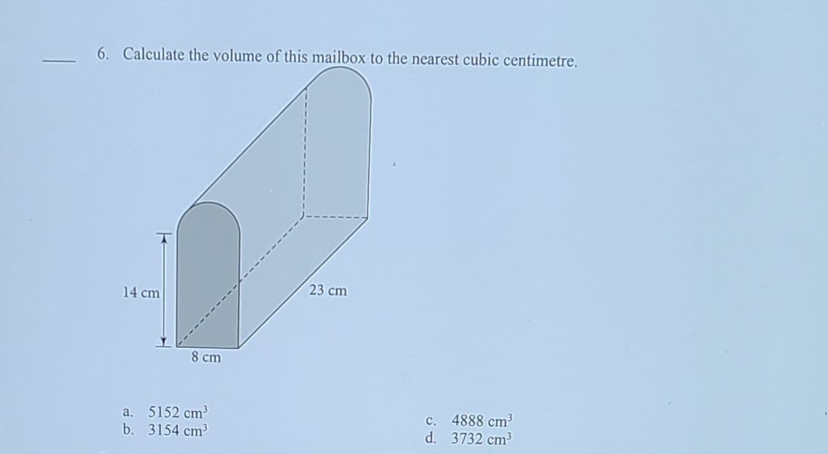 6. Calculate the volume of this mailbox to the nearest cubic centimetre.
23 cm
14 cm
8 cm
a. 5152 cm3
b. 3154 cm?
c. 4888 cm³
d. 3732 cm3
