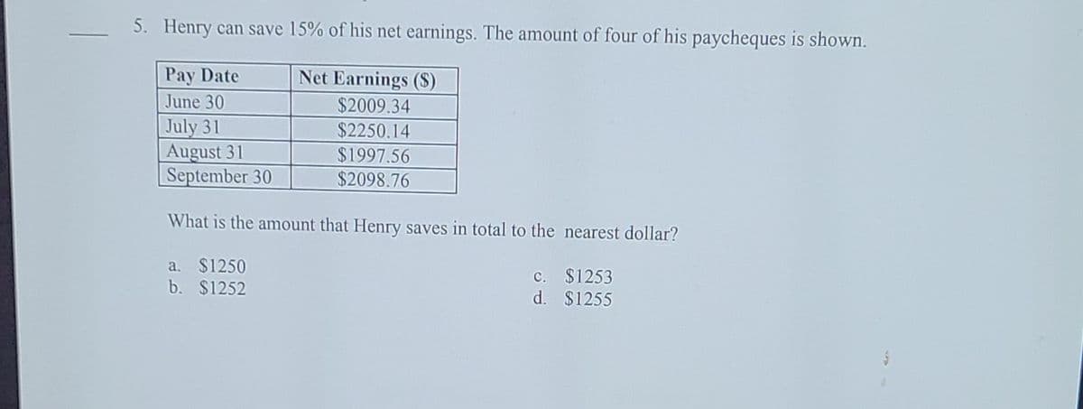 5. Henry can save 15% of his net earnings. The amount of four of his paycheques is shown.
Pay Date
Net Earnings (S)
June 30
$2009.34
July 31
August 31
|September 30
$2250.14
$1997.56
$2098.76
What is the amount that Henry saves in total to the nearest dollar?
a. $1250
b. $1252
c. $1253
d. $1255
