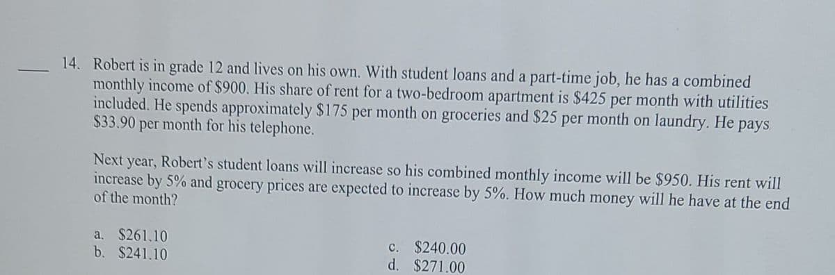 14. Robert is in grade 12 and lives on his own. With student loans and a part-time job, he has a combined
monthly income of $900. His share of rent for a two-bedroom apartment is $425 per month with utilities
included. He spends approximately $175 per month on groceries and $25 per month on laundry. He pays
$33.90 per month for his telephone.
Next year, Robert's student loans will increase so his combined monthly income will be $950. His rent will
increase by 5% and grocery prices are expected to increase by 5%. How much money will he have at the end
of the month?
a. $261.10
b. $241.10
c. $240.00
d. $271.00
