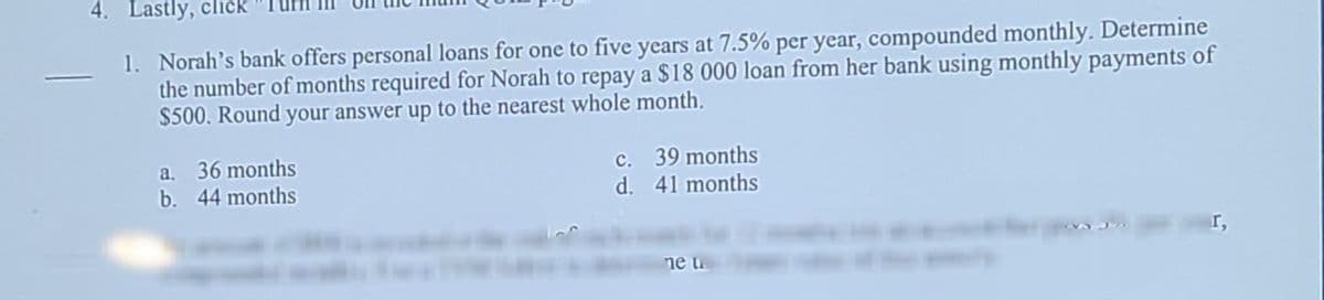 4. Lastly, click
1. Norah's bank offers personal loans for one to five years at 7.5% per year, compounded monthly. Determine
the number of months required for Norah to repay a $18 000 loan from her bank using monthly payments of
$500. Round your answer up to the nearest whole month.
36 months
b. 44 months
c. 39 months
d. 41 months
a.
I,
ne tu
