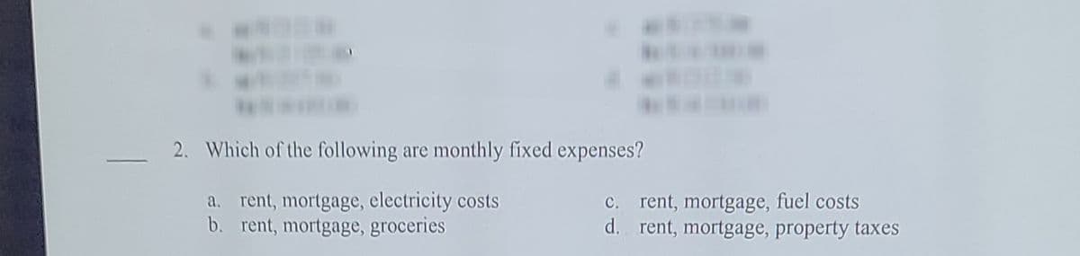 2. Which of the following are monthly fixed expenses?
a. rent, mortgage, electricity costs
b. rent, mortgage, groceries
C. rent, mortgage, fuel costs
d. rent, mortgage, property taxes
