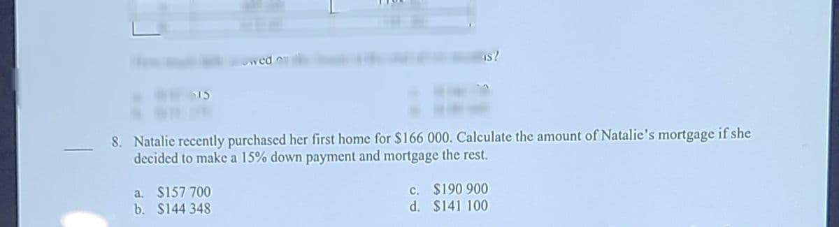 Is?
15
8. Natalie recently purchased her first home for $166 000. Calculate the amount of Natalie's mortgage if she
decided to make a 15% down payment and mortgage the rest.
a. $157 700
b. $144 348
c. $190 900
d. $141 100
