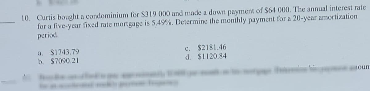 10. Curtis bought a condominium for $319 000 and made a down payment of $64 000. The annual interest rate
for a five-year fixed rate mortgage is 5,49%. Determine the monthly payment for a 20-year amortization
period.
a. $1743.79
b. $7090.21
c. $2181.46
d. $1120.84
nount
