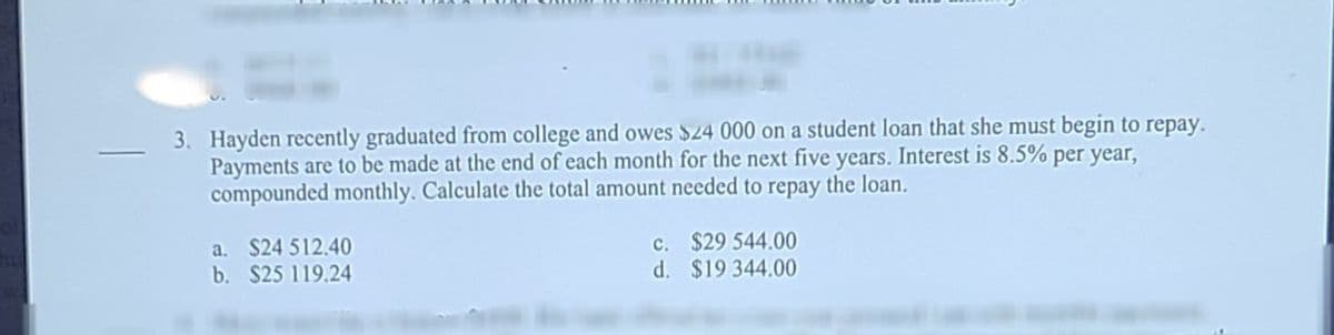 3. Hayden recently graduated from college and owes $24 000 on a student loan that she must begin to repay.
Payments are to be made at the end of each month for the next five years. Interest is 8.5% per year,
compounded monthly. Calculate the total amount needed to repay the loan.
a. $24 512.40
b. $25 119.24
c. $29 544.00
d. $19 344.00
