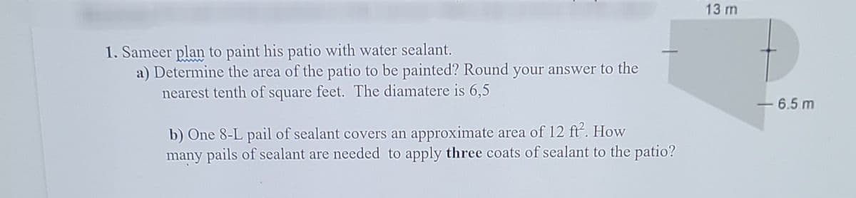 13 m
1. Sameer plan to paint his patio with water sealant.
a) Determine the area of the patio to be painted? Round your answer to the
nearest tenth of square feet. The diamatere is 6,5
-6.5 m
b) One 8-L pail of sealant covers an approximate area of 12 ft. How
many pails of sealant are needed to apply three coats of sealant to the patio?
