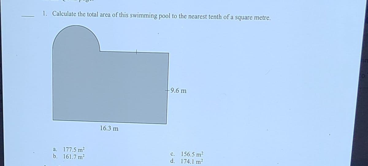 1. Calculate the total area of this swimming pool to the nearest tenth of a square metre.
9.6 m
16.3 m
a. 177.5 m?
b. 161.7 m?
156.5 m2
d. 174.1 m2
с.
