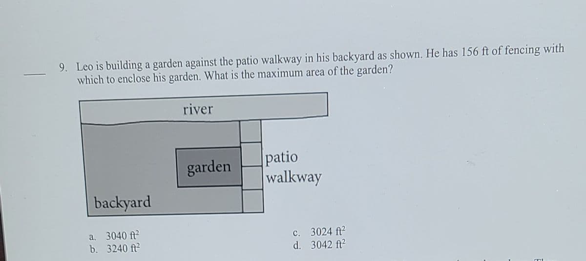 9. Leo is building a garden against the patio walkway in his backyard as shown. He has 156 ft of fencing with
which to enclose his garden. What is the maximum area of the garden?
river
patio
garden
walkway
backyard
a. 3040 ft?
b. 3240 ft?
c. 3024 ft2
d. 3042 ft2
