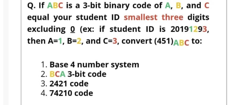 Q. If ABC is a 3-bit binary code of A, B, and C
equal your student ID smallest three digits
excluding 0 (ex: if student ID is 20191293,
then A=1, B=2, and C=3, convert (451)ABC to:
1. Base 4 number system
2. BCA 3-bit code
3. 2421 code
4. 74210 code
