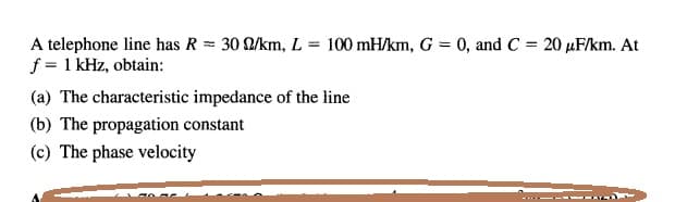 A telephone line has R = 30 /km, L = 100 mH/km, G = 0, and C = 20 µF/km. At
f = 1 kHz, obtain:
%3D
(a) The characteristic impedance of the line
(b) The propagation constant
(c) The phase velocity
- ---
