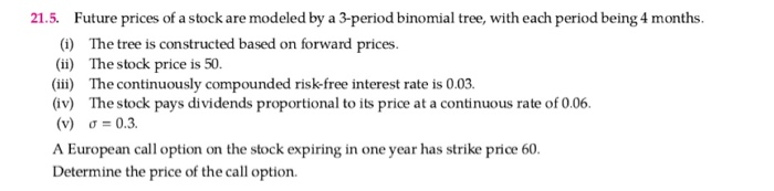 21.5. Future prices of a stock are modeled by a 3-period binomial tree, with each period being 4 months.
(1) The tree is constructed based on forward prices.
(ii) The stock price is 50.
(iii) The continuously compounded risk-free interest rate is 0.03.
(iv) The stock pays dividends proportional to its price at a continuous rate of 0.06.
(v) o = 0.3.
A European call option on the stock expiring in one year has strike price 60.
Determine the price of the call option.
