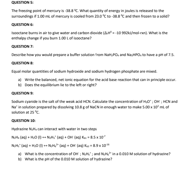 QUESTION 5:
The freezing point of mercury is -38.8 °C. What quantity of energy in joules is released to the
surroundings if 1.00 ml of mercury is cooled from 23.0 °C to -38.8 °C and then frozen to a solid?
QUESTION 6:
Isooctane burns in air to give water and carbon dioxide (A.H° = -10 992kJ/mol-rxn). What is the
enthalpy change if you burn 1.00 L of isooctane?
QUESTION 7:
Describe how you would prepare a buffer solution from NaH;PO. and NazHPO, to have a pH of 7.5.
QUESTION 8:
Equal molar quantities of sodium hydroxide and sodium hydrogen phosphate are mixed.
a) Write the balanced, net ionic equation for the acid base reaction that can in principle occur.
b) Does the equilibrium lie to the left or right?
QUESTION 9:
Sodium cyanide is the salt of the weak acid HCN. Calculate the concentration of H30* ; OH ; HCN and
Na" in solution prepared by dissolving 10.8 g of NaCN in enough water to make 5.00 x 10° mL of
solution at 25 °C.
QUESTION 10:
Hydrazine N2H4 can interact with water in two steps
N2H4 (aq) + H20 (I) + N2H5* (aq) + OH (aq) Ko1 = 8.5 x 107
N;Hs (aq) + H;0 (1) +→ N;Hc* (aq) + OH (ag) Ka2 = 8.9 x 1016
a) What is the concentration of OH" ; N;H;" ; and N2H* in a 0.010 M solution of hydrazine?
b) What is the pH of the 0.010 M solution of hydrazine?
