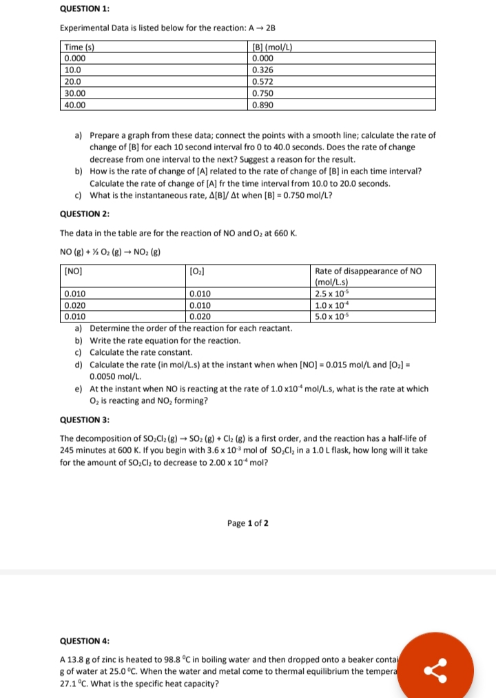 QUESTION 1:
Experimental Data is listed below for the reaction: A - 2B
Time (s)
0.000
10.0
(B] (mol/L)
0.000
0.326
20.0
0.572
30.00
0.750
40.00
0.890
a) Prepare a graph from these data; connect the points with a smooth line; calculate the rate of
change of [B] for each 10 second interval fro 0 to 40.0 seconds. Does the rate of change
decrease from one interval to the next? Suggest a reason for the result.
b) How is the rate of change of [A] related to the rate of change of [B] in each time interval?
Calculate the rate of change of [A] fr the time interval from 10.0 to 20.0 seconds.
c) What is the instantaneous rate, A[B]/ At when [B] = 0.750 mol/L?
QUESTION 2:
The data in the table are for the reaction of NO and O, at 660 K.
NO (g) + % 02 (g) → NO2 (g)
(NO]
[02]
Rate of disappearance of NO
(mol/L.s)
2.5 x 10
1.0 x 10
5.0 x 10
0.010
0.010
0.020
0.010
0.010
0.020
a) Determine the order of the reaction for each reactant.
b) Write the rate equation for the reaction.
c) Calculate the rate constant.
d) Calculate the rate (in mol/L.s) at the instant when when [NO] = 0.015 mol/L and [0:] =
0.0050 mol/L.
e) At the instant when NO is reacting at the rate of 1.0 x10* mol/L.s, what is the rate at which
O, is reacting and NO, forming?
QUESTION 3:
The decomposition of SO,Cl2 (g) –→ SO2 (g) + Cl2 (g) is a first order, and the reaction has a half-life of
245 minutes at 600 K. If you begin with 3.6 x 10 mol of SO,Cl, in a 1.0 L flask, how long will it take
for the amount of SO,Cl2 to decrease to 2.00 x 10 mol?
Page 1 of 2
QUESTION 4:
A 13.8 g of zinc is heated to 98.8 °C in boiling water and then dropped onto a beaker contai
g of water at 25.0 °C. When the water and metal come to thermal equilibrium the tempera
27.1 °C. What is the specific heat capacity?
