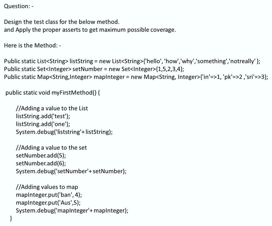 Question: -
Design the test class for the below method.
and Apply the proper asserts to get maximum possible coverage.
Here is the Method: -
Public static List<String> listString = new List<String>{'hello', 'how','why','something','notreally'};
Public static Set<Integer> setNumber = new Set<Integer>{1,5,2,3,4};
Public static Map<String,Integer> maplnteger = new Map<String, Integer>{'in'=>1, 'pk'=>2 ,'sri'=>3};
public static void myFirstMethod() {
//Adding a value to the List
listString.add('test');
listString.add('one');
System.debug('liststring'+ listString);
//Adding a value to the set
setNumber.add(5);
setNumber.add(6);
System.debug('setNumber'+ setNumber);
//Adding values to map
maplnteger.put('ban', 4);
maplnteger.put('Aus',5);
System.debug('maplnteger'+ maplnteger);
}
