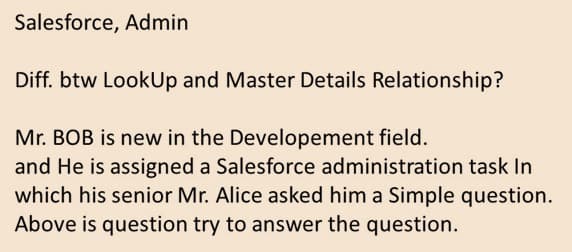 Salesforce, Admin
Diff. btw LookUp and Master Details Relationship?
Mr. BOB is new in the Developement field.
and He is assigned a Salesforce administration task In
which his senior Mr. Alice asked him a Simple question.
Above is question try to answer the question.
