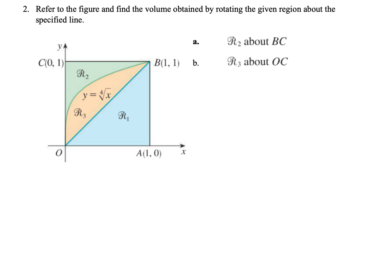 2. Refer to the figure and find the volume obtained by rotating the given region about the
specified line.
R2 about BC
а.
yA
В(1, 1)
R3 about OC
C(0, 1)
R2
b.
y = %
R3
A(1, 0)
