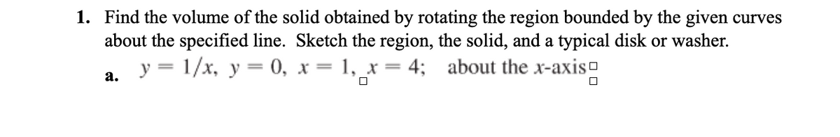 1. Find the volume of the solid obtained by rotating the region bounded by the given curves
about the specified line. Sketch the region, the solid, and a typical disk or washer.
y = 1/x, y= 0, x= 1, _x = 4; about the x-axis-
а.
