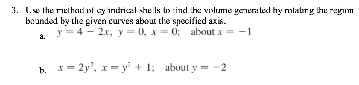 3. Use the method of cylindrical shells to find the volume generated by rotating the region
bounded by the given curves about the specified axis.
y = 4 – 2x, y= 0, x = 0; about x = -1
|
а.
b. x = 2y², x = y² + 1; about y = -2

