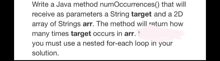Write a Java method numOccurrences() that will
receive as parameters a String target and a 2D
array of Strings arr. The method will return how
many times target occurs in arr. !
you must use a nested for-each loop in your
solution.