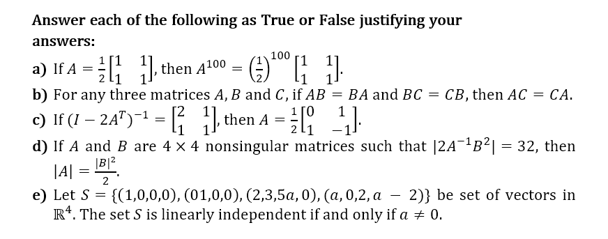 Answer each of the following as True or False justifying your
answers:
100
a) If A = then A100 = ): )
b) For any three matrices A, B and C, if AB = BA and BC = CB, then AC = CA.
1[1
2 l1
СА.
1 ГО
1
c) If (I – 24")-1 =
d) If A and B are 4 x 4 nonsingular matrices such that |2A¯1B²| = 32, then
then A
|B|2
|A|
e) Let S = {(1,0,0,0), (01,0,0), (2,3,5a, 0), (a, 0,2, a – 2)} be set of vectors in
R*. The set S is linearly independent if and only if a + 0.
