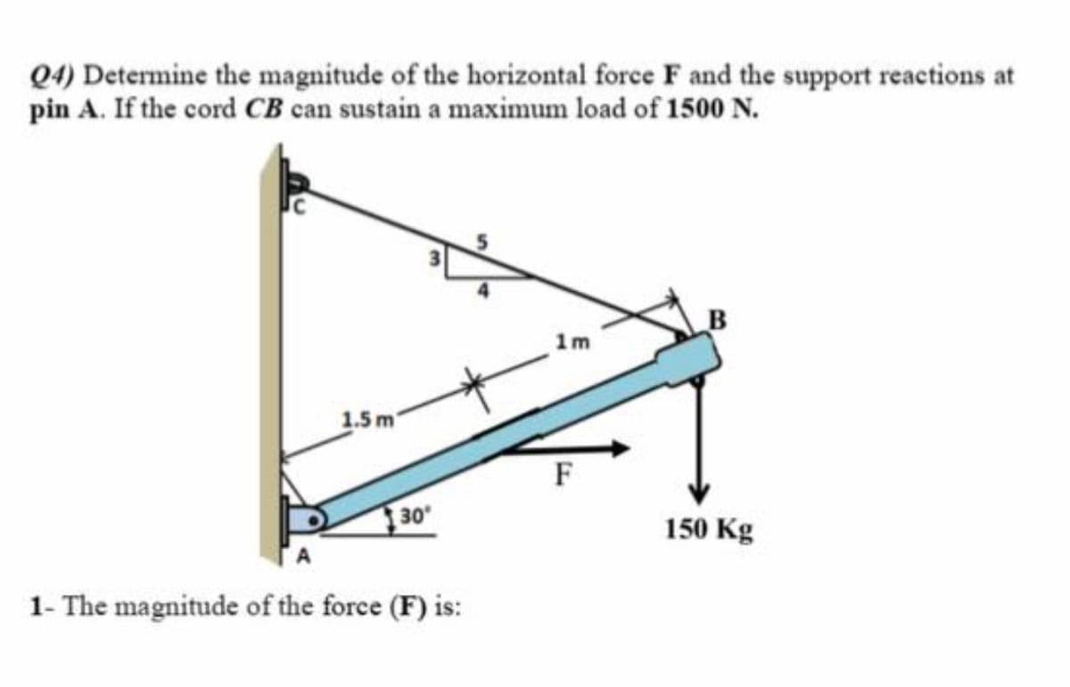 Q4) Determine the magnitude of the horizontal force F and the support reactions at
pin A. If the cord CB can sustain a maximum load of 1500 N.
1m
1.5 m'
F
30
150 Kg
1- The magnitude of the force (F) is:
