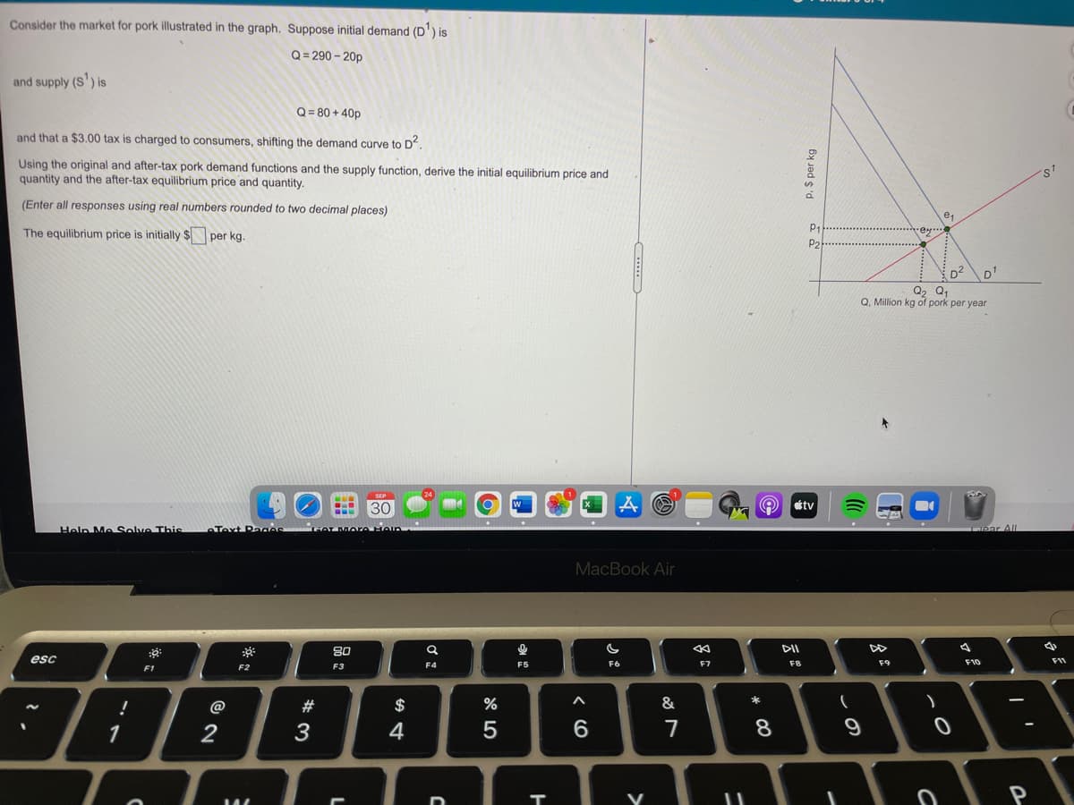 Consider the market for pork illustrated in the graph. Suppose initial demand (D') is
Q = 290 – 20p
and supply (S') is
Q = 80 + 40p
and that a $3.00 tax is charged to consumers, shifting the demand curve to D.
Using the original and after-tax pork demand functions and the supply function, derive the initial equilibrium price and
quantity and the after-tax equilibrium price and quantity.
%24
(Enter all responses using real numbers rounded to two decimal places)
The equilibrium price is initially $ per kg.
P1
ey
P2
D2
D1
Q2 Q,
Q. Million kg of pork per year
SEP
24
30
tv
Help Me Solve This
Text Paces
HAT More Hein
ear All
MacBook Air
80
DII
esc
F10
F11
F3
F4
F5
F6
F7
F8
F9
F1
F2
@
#
$
&
*
1
3
4
5
6.
7
8.
P
P. S per kg
>
