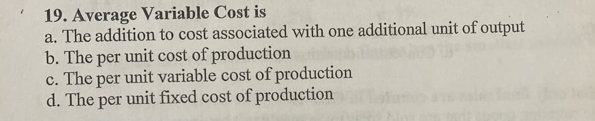 19. Average Variable Cost is
a. The addition to cost associated with one additional unit of output
b. The per unit cost of production
The
per
unit variable cost of production
с.
d. The per unit fixed cost of production
