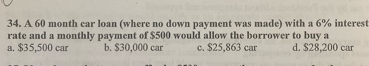 34. A 60 month car loan (where no down payment was made) with a 6% interest
rate and a monthly payment of $500 would allow the borrower to buy a
a. $35,500 car
b. $30,000 car
c. $25,863 car
d. $28,200 car
