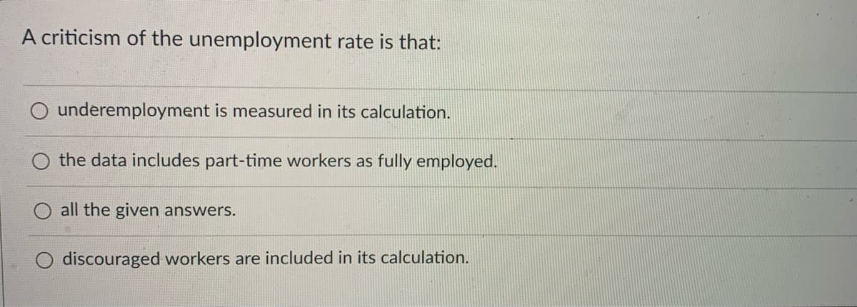 A criticism of the unemployment rate is that:
underemployment is measured in its calculation.
the data includes part-time workers as fully employed.
all the given answers.
O discouraged workers are included in its calculation.
