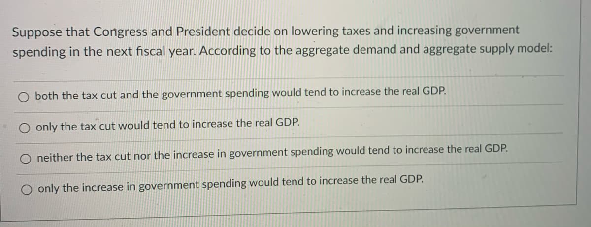 Suppose that Congress and President decide on lowering taxes and increasing government
spending in the next fiscal year. According to the aggregate demand and aggregate supply model:
both the tax cut and the government spending would tend to increase the real GDP.
only the tax cut would tend to increase the real GDP.
neither the tax cut nor the increase in government spending would tend to increase the real GDP.
only the increase in government spending would tend to increase the real GDP.
