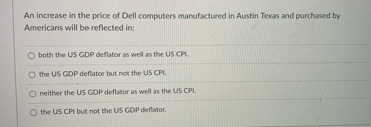 An increase in the price of Dell computers manufactured in Austin Texas and purchased by
Americans will be reflected in:
both the US GDP deflator as well as the US CPI.
the US GDP deflator but not the US CPI.
neither the US GDP deflator as well as the US CPI.
the US CPI but not the US GDP deflator.
